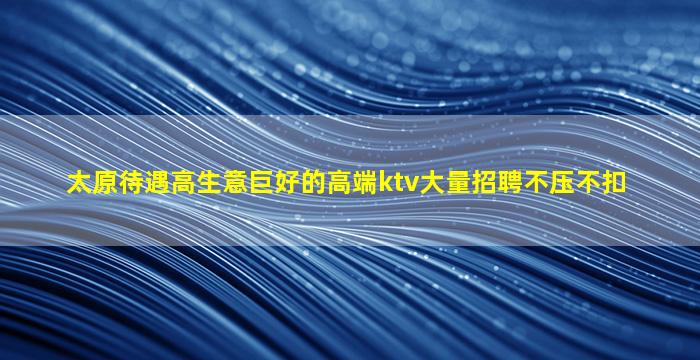 太原待遇高生意巨好的高端ktv大量招聘不压不扣